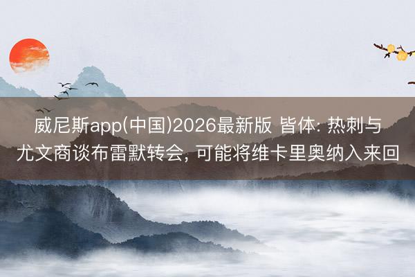 威尼斯app(中国)2026最新版 皆体: 热刺与尤文商谈布雷默转会， 可能将维卡里奥纳入来回