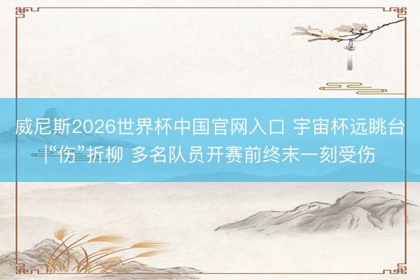 威尼斯2026世界杯中国官网入口 宇宙杯远眺台|“伤”折柳 多名队员开赛前终末一刻受伤