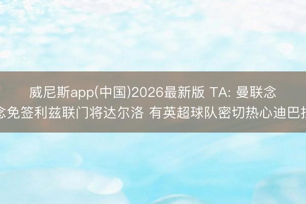 威尼斯app(中国)2026最新版 TA: 曼联念念免签利兹联门将达尔洛 有英超球队密切热心迪巴拉