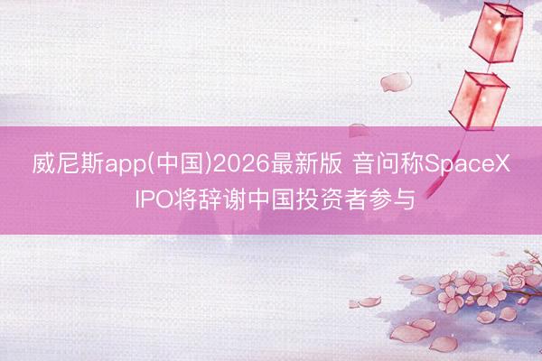 威尼斯app(中国)2026最新版 音问称SpaceX IPO将辞谢中国投资者参与