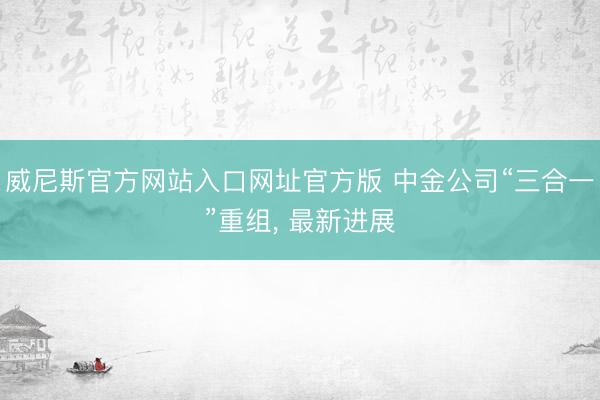 威尼斯官方网站入口网址官方版 中金公司“三合一”重组， 最新进展