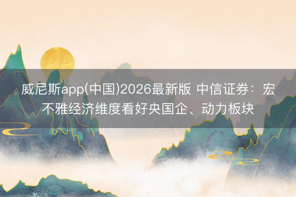 威尼斯app(中国)2026最新版 中信证券：宏不雅经济维度看好央国企、动力板块