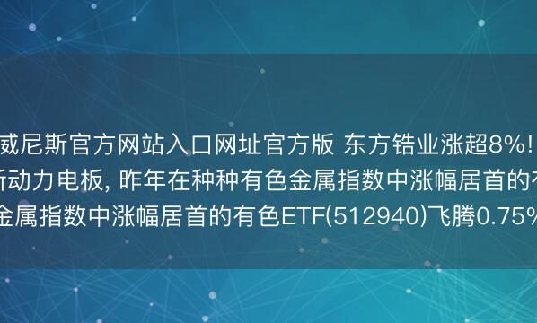 威尼斯官方网站入口网址官方版 东方锆业涨超8%! 拟定增11.7亿元扩产新动力电板, 昨年在种种有色金属指数中涨幅居首的有色ETF(512940)飞腾0.75%