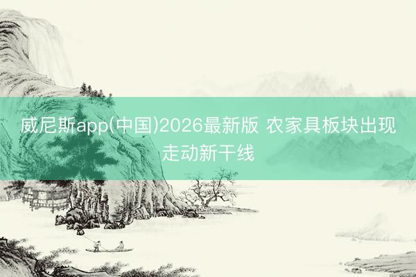 威尼斯app(中国)2026最新版 农家具板块出现走动新干线