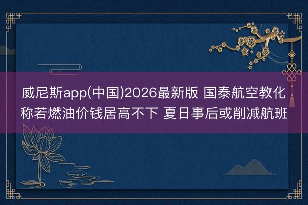 威尼斯app(中国)2026最新版 国泰航空教化称若燃油价钱居高不下 夏日事后或削减航班