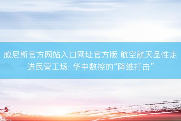 威尼斯官方网站入口网址官方版 航空航天品性走进民营工场: 华中数控的“降维打击”