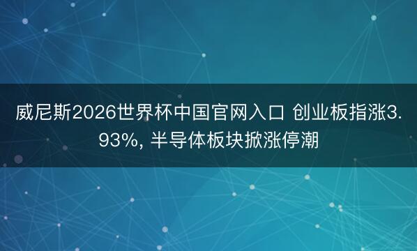 威尼斯2026世界杯中国官网入口 创业板指涨3.93%， 半导体板块掀涨停潮