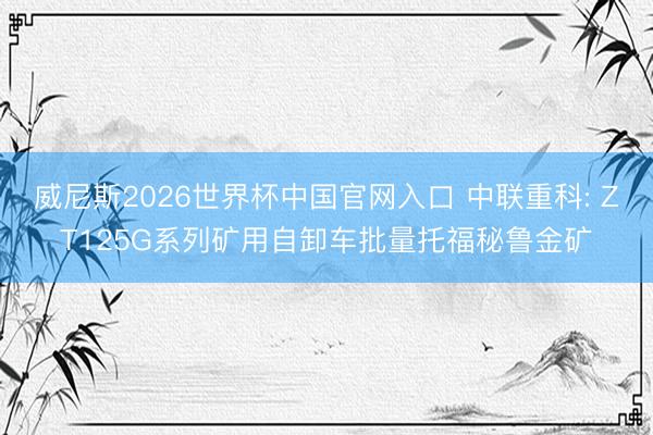 威尼斯2026世界杯中国官网入口 中联重科: ZT125G系列矿用自卸车批量托福秘鲁金矿