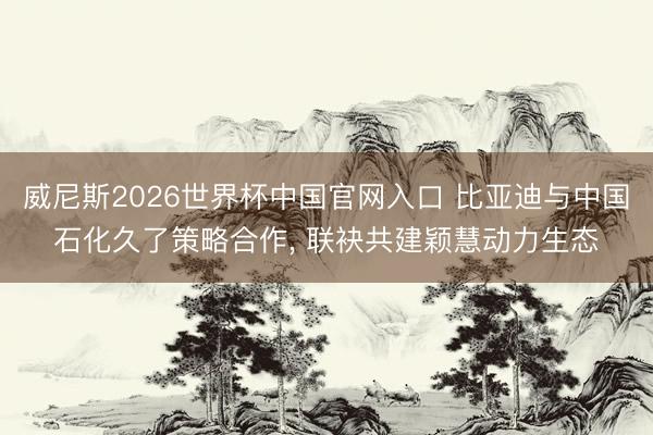 威尼斯2026世界杯中国官网入口 比亚迪与中国石化久了策略合作, 联袂共建颖慧动力生态