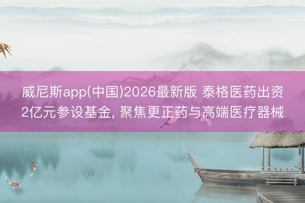 威尼斯app(中国)2026最新版 泰格医药出资2亿元参设基金， 聚焦更正药与高端医疗器械