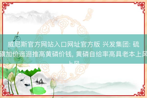 威尼斯官方网站入口网址官方版 兴发集团: 硫磺加价迤逦推高黄磷价钱， 黄磷自给率高具老本上风