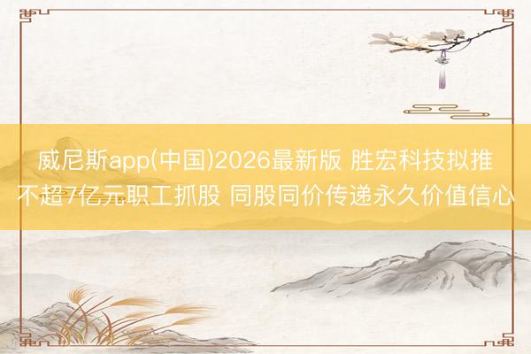威尼斯app(中国)2026最新版 胜宏科技拟推不超7亿元职工抓股 同股同价传递永久价值信心