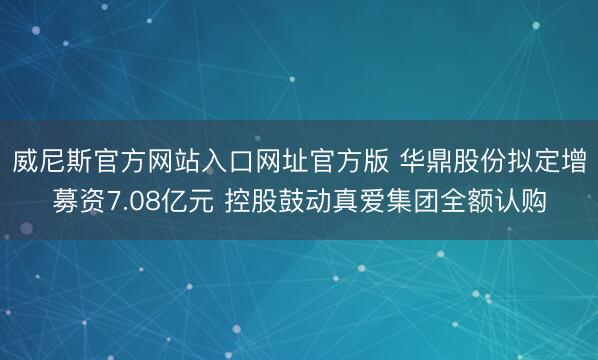 威尼斯官方网站入口网址官方版 华鼎股份拟定增募资7.08亿元 控股鼓动真爱集团全额认购