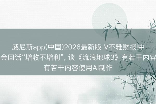 威尼斯app(中国)2026最新版 V不雅财报|中国电影事迹会回话“增收不增利”， 谈《流浪地球3》有若干内容使用AI制作