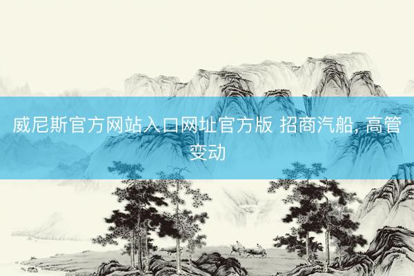 威尼斯官方网站入口网址官方版 招商汽船， 高管变动