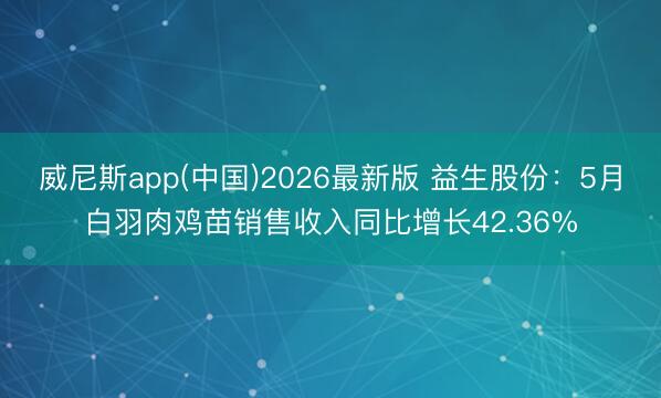 威尼斯app(中国)2026最新版 益生股份:5月白羽肉鸡苗销售收入同比增长42.36%