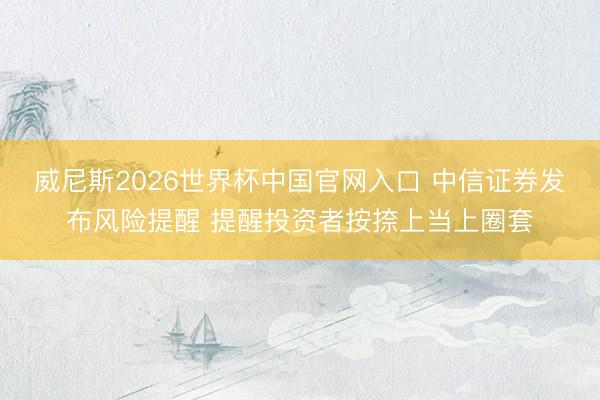 威尼斯2026世界杯中国官网入口 中信证券发布风险提醒 提醒投资者按捺上当上圈套