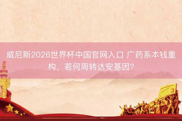 威尼斯2026世界杯中国官网入口 广药系本钱重构，若何周转达安基因？