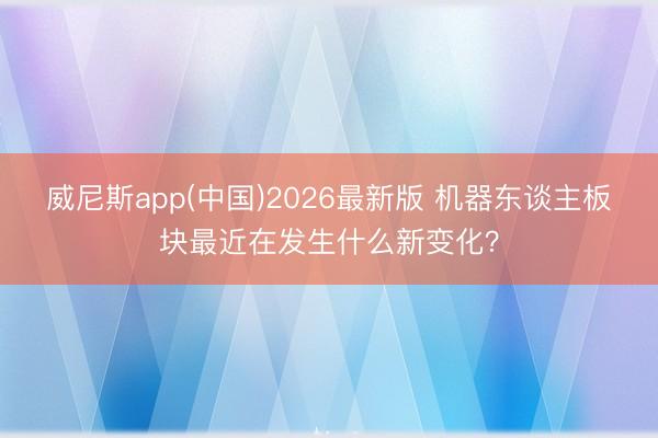 威尼斯app(中国)2026最新版 机器东谈主板块最近在发生什么新变化？