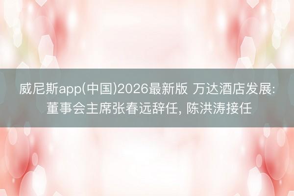 威尼斯app(中国)2026最新版 万达酒店发展: 董事会主席张春远辞任, 陈洪涛接任