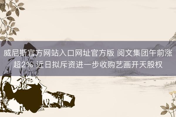 威尼斯官方网站入口网址官方版 阅文集团午前涨超2% 近日拟斥资进一步收购艺画开天股权