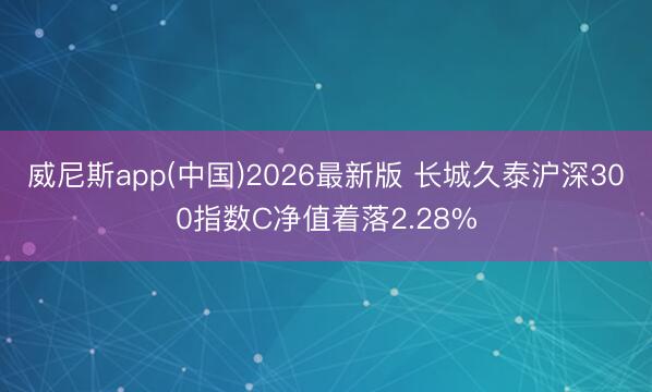 威尼斯app(中国)2026最新版 长城久泰沪深300指数C净值着落2.28%