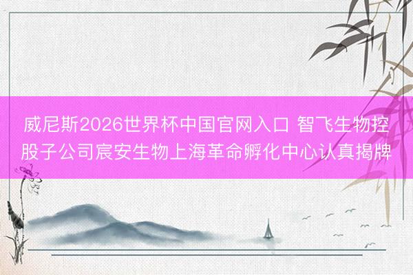 威尼斯2026世界杯中国官网入口 智飞生物控股子公司宸安生物上海革命孵化中心认真揭牌