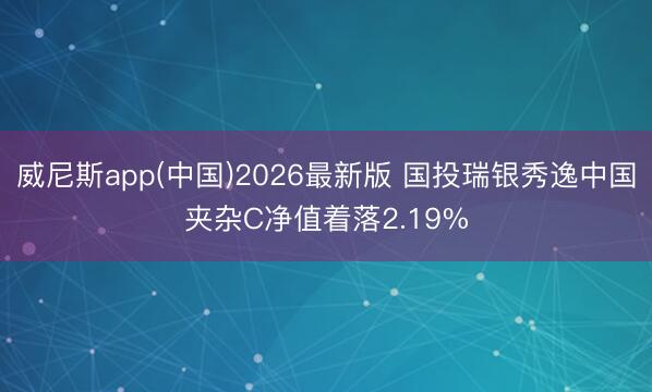 威尼斯app(中国)2026最新版 国投瑞银秀逸中国夹杂C净