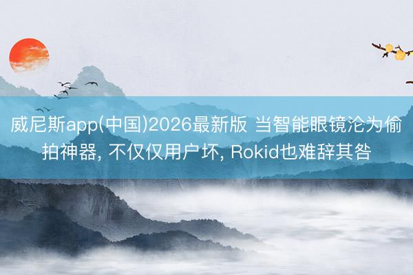 威尼斯app(中国)2026最新版 当智能眼镜沦为偷拍神器, 不仅仅用户坏, Rokid也难辞其咎