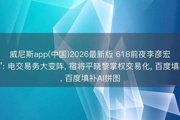 威尼斯app(中国)2026最新版 618前夜李彦宏再“拆墙