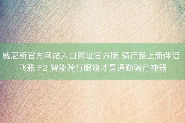 威尼斯官方网站入口网址官方版 骑行路上新伴侣 飞雅 F2 智能骑行眼镜才是通勤骑行神器