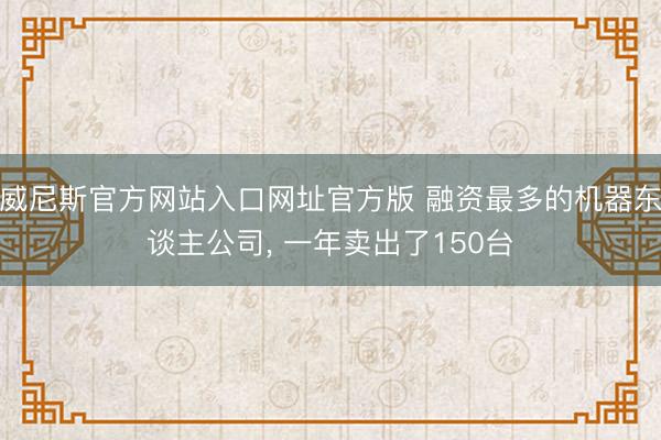 威尼斯官方网站入口网址官方版 融资最多的机器东谈主公司， 一年卖出了150台