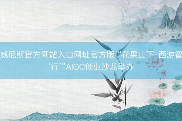 威尼斯官方网站入口网址官方版 “花果山下·西游智‘行’”AIGC创业沙龙举办