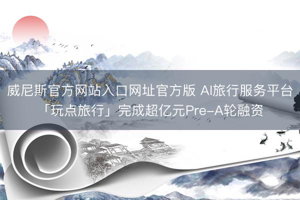 威尼斯官方网站入口网址官方版 AI旅行服务平台「玩点旅行」完成超亿元Pre-A轮融资