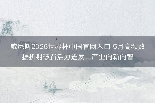 威尼斯2026世界杯中国官网入口 5月高频数据折射破费活力迸发、产业向新向智