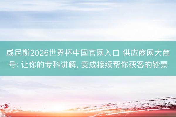 威尼斯2026世界杯中国官网入口 供应商网大商号: 让你的专科讲解， 变成接续帮你获客的钞票