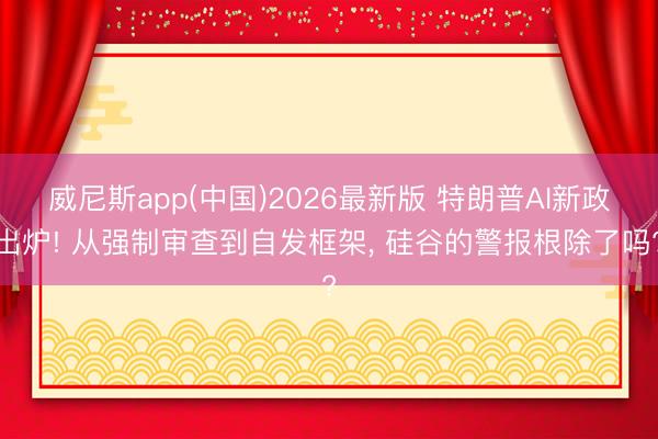 威尼斯app(中国)2026最新版 特朗普AI新政出炉! 从强制审查到自发框架, 硅谷的警报根除了吗?