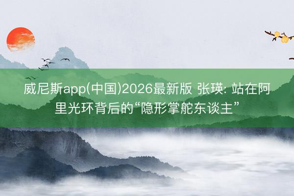 威尼斯app(中国)2026最新版 张瑛: 站在阿里光环背后的“隐形掌舵东谈主”