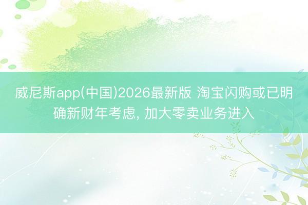 威尼斯app(中国)2026最新版 淘宝闪购或已明确新财年考虑， 加大零卖业务进入