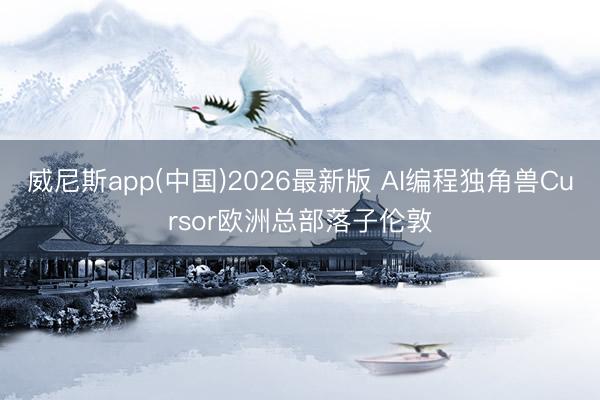 威尼斯app(中国)2026最新版 AI编程独角兽Cursor欧洲总部落子伦敦