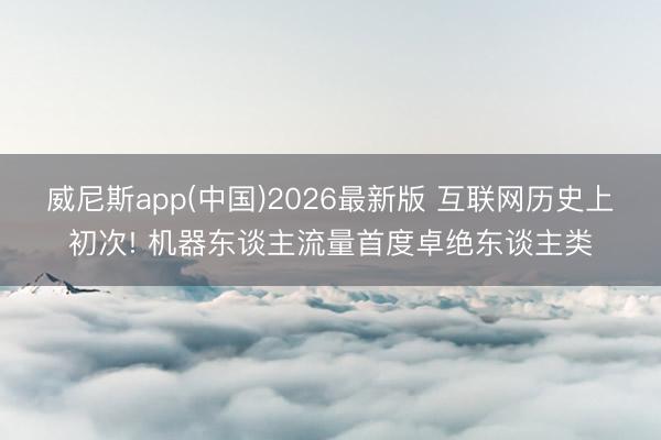 威尼斯app(中国)2026最新版 互联网历史上初次! 机器东谈主流量首度卓绝东谈主类