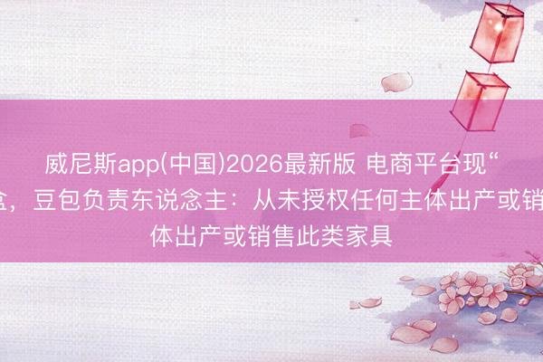 威尼斯app(中国)2026最新版 电商平台现“AI豆包”盲盒，豆包负责东说念主：从未授权任何主体出产或销售此类家具