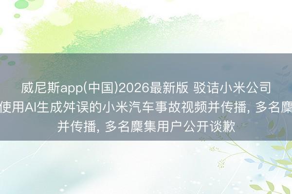 威尼斯app(中国)2026最新版 驳诘小米公司职工破损展车、使用AI生成舛误的小米汽车事故视频并传播， 多名麇集用户公开谈歉