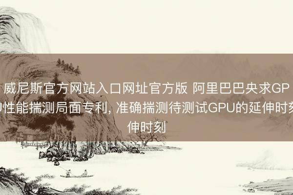 威尼斯官方网站入口网址官方版 阿里巴巴央求GPU性能揣测局面专利， 准确揣测待测试GPU的延伸时刻
