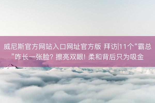 威尼斯官方网站入口网址官方版 拜访|11个“霸总”咋长一张脸? 擦亮双眼! 柔和背后只为吸金