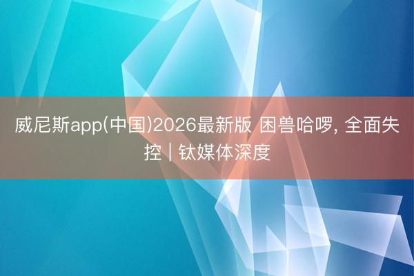威尼斯app(中国)2026最新版 困兽哈啰， 全面失控 | 钛媒体深度