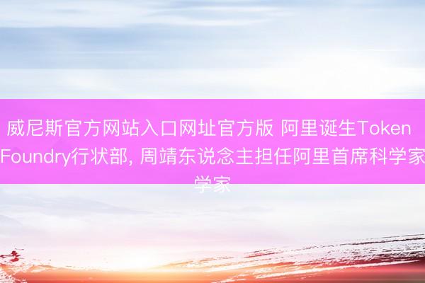 威尼斯官方网站入口网址官方版 阿里诞生Token Foundry行状部， 周靖东说念主担任阿里首席科学家