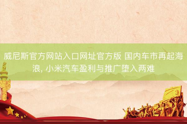 威尼斯官方网站入口网址官方版 国内车市再起海浪, 小米汽车盈利与推广堕入两难