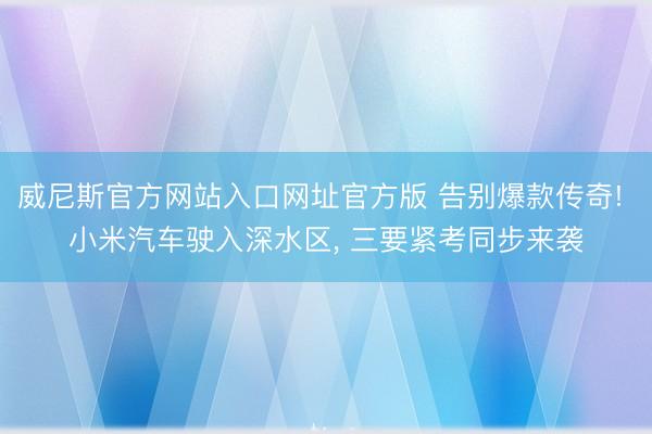 威尼斯官方网站入口网址官方版 告别爆款传奇! 小米汽车驶入深水区， 三要紧考同步来袭