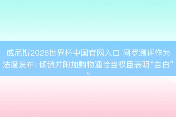 威尼斯2026世界杯中国官网入口 网罗测评作为法度发布: 倾销并附加购物通恰当权臣表明“告白”